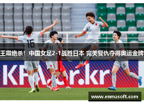 王霜绝杀！中国女足2-1战胜日本 完美复仇夺得奥运金牌