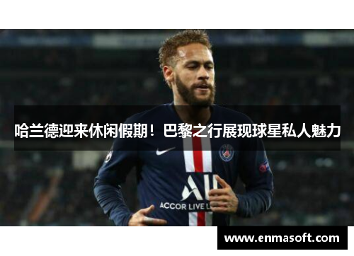 哈兰德迎来休闲假期！巴黎之行展现球星私人魅力